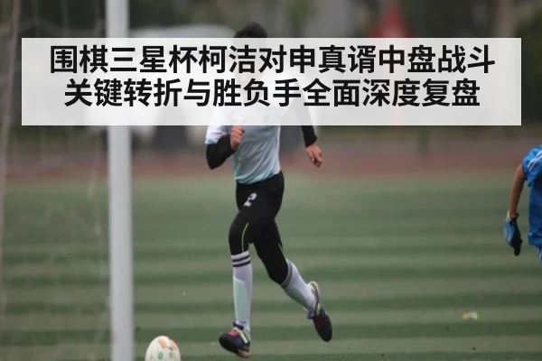 围棋三星杯柯洁对申真谞中盘战斗关键转折与胜负手全面深度复盘（kaiyun）