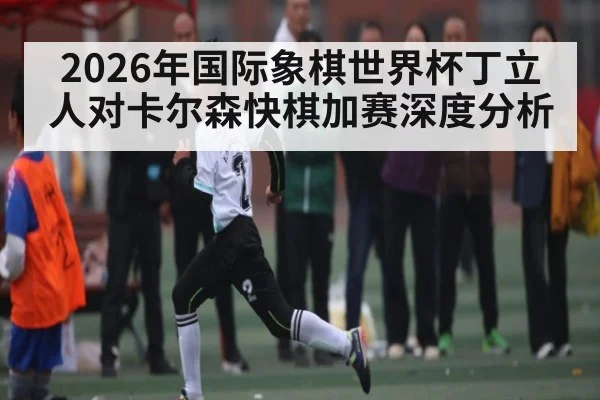 2026年国际象棋世界杯丁立人对卡尔森快棋加赛深度分析（kaiyun）