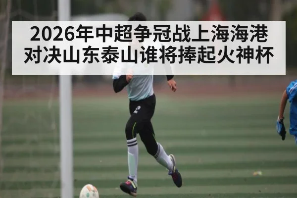 2026年中超争冠战上海海港对决山东泰山谁将捧起火神杯